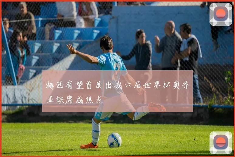 梅西有望首度出战六届世界杯奥乔亚缺席成焦点