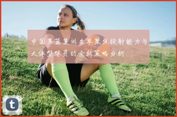 中国男篮集训名单聚焦投射能力与大体型球员的全新策略分析
