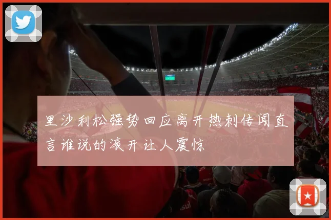 里沙利松强势回应离开热刺传闻直言谁说的滚开让人震惊