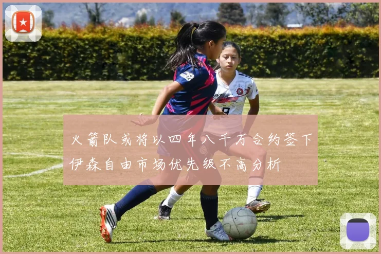 火箭队或将以四年八千万合约签下伊森自由市场优先级不高分析