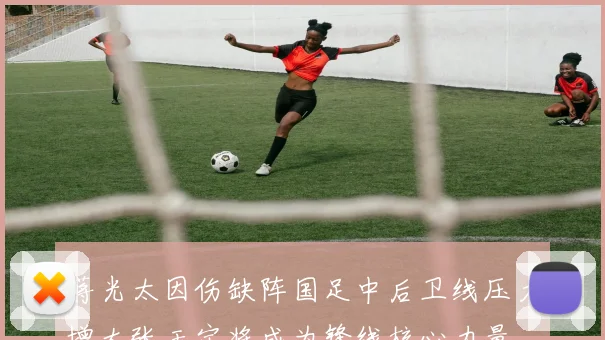 蒋光太因伤缺阵国足中后卫线压力增大张玉宁将成为锋线核心力量