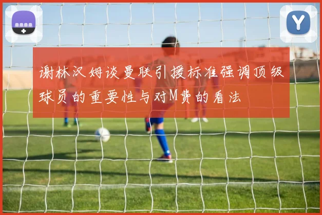 谢林汉姆谈曼联引援标准强调顶级球员的重要性与对M费的看法