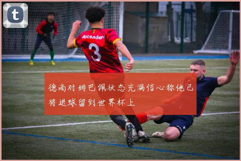 德尚对姆巴佩状态充满信心称他已将进球留到世界杯上