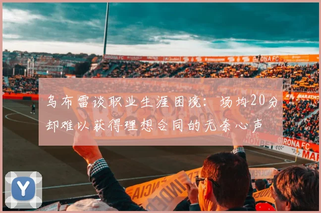 乌布雷谈职业生涯困境：场均20分却难以获得理想合同的无奈心声
