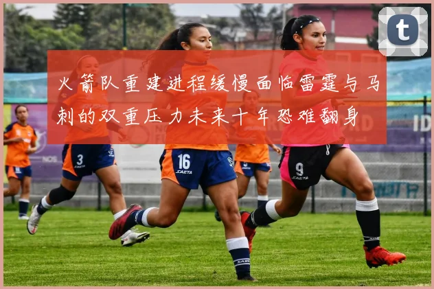 火箭队重建进程缓慢面临雷霆与马刺的双重压力未来十年恐难翻身
