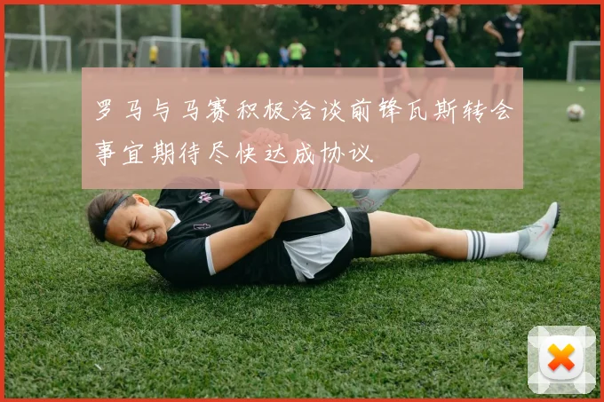 罗马与马赛积极洽谈前锋瓦斯转会事宜期待尽快达成协议