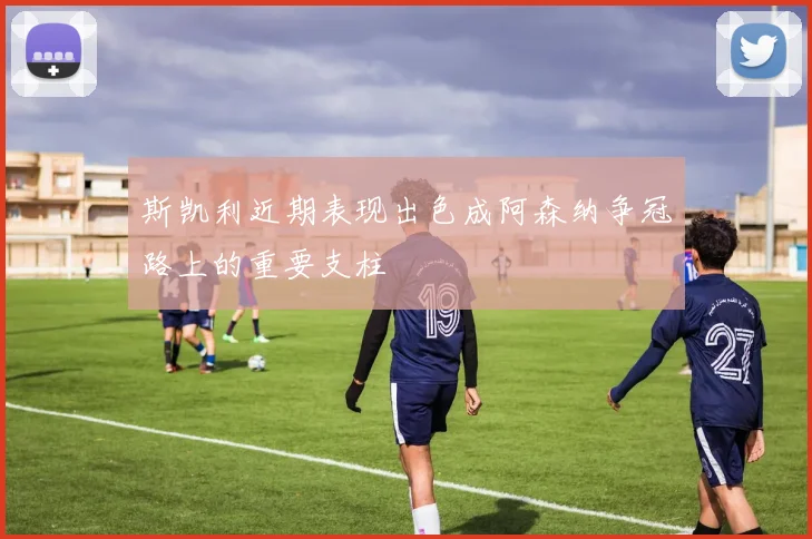斯凯利近期表现出色成阿森纳争冠路上的重要支柱
