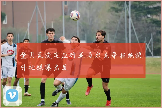 登贝莱淡定应对亚马尔竞争拒绝提升社媒曝光度