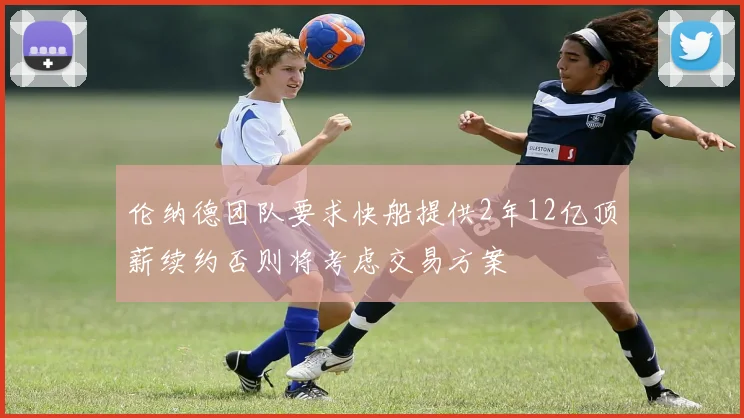 伦纳德团队要求快船提供2年12亿顶薪续约否则将考虑交易方案