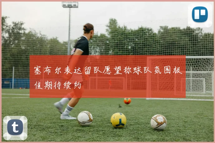 塞布尔表达留队愿望称球队氛围极佳期待续约
