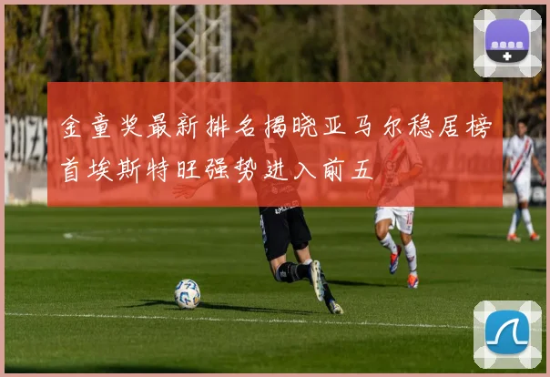 金童奖最新排名揭晓亚马尔稳居榜首埃斯特旺强势进入前五