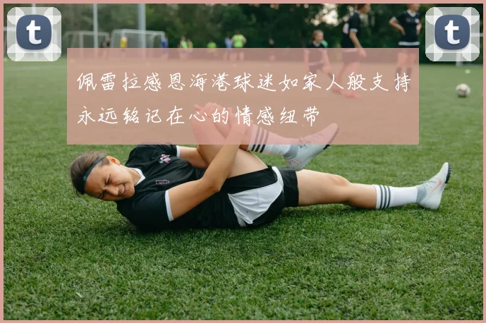 佩雷拉感恩海港球迷如家人般支持永远铭记在心的情感纽带