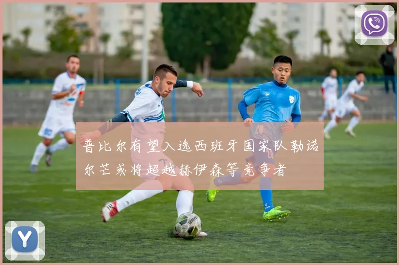 普比尔有望入选西班牙国家队勒诺尔芒或将超越赫伊森等竞争者