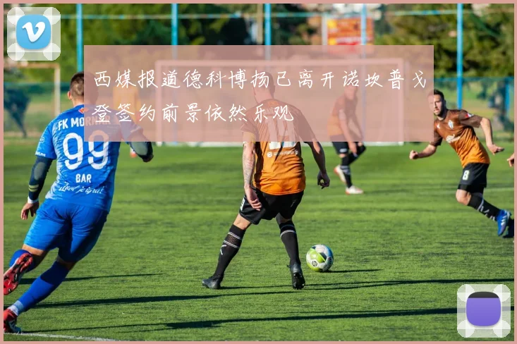 西媒报道德科博扬已离开诺坎普戈登签约前景依然乐观
