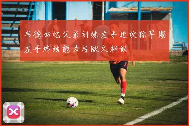 韦德回忆父亲训练左手进攻称早期左手终结能力与欧文相似