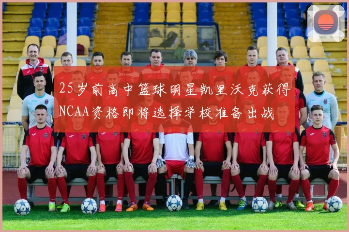 25岁前高中篮球明星凯里沃克获得NCAA资格即将选择学校准备出战