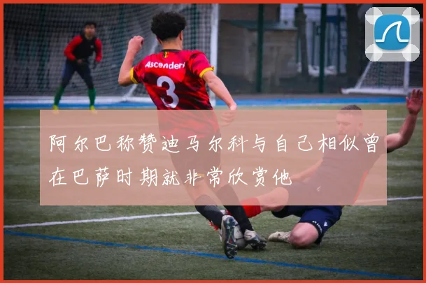 阿尔巴称赞迪马尔科与自己相似曾在巴萨时期就非常欣赏他
