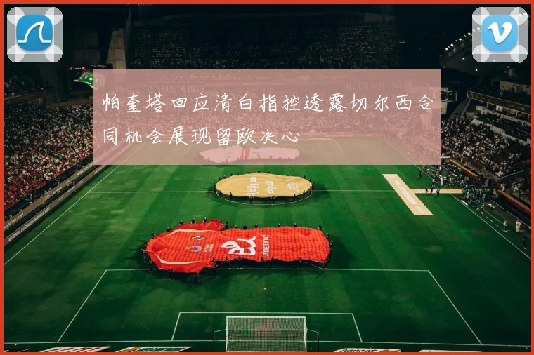 帕奎塔回应清白指控透露切尔西合同机会展现留欧决心