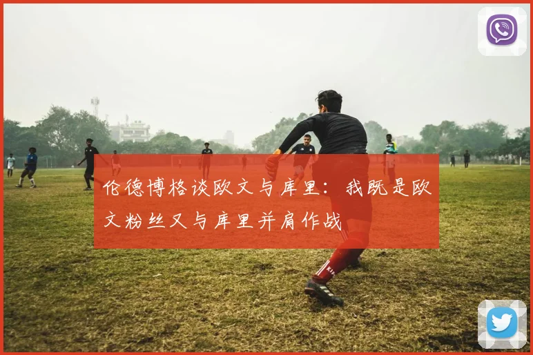 伦德博格谈欧文与库里：我既是欧文粉丝又与库里并肩作战