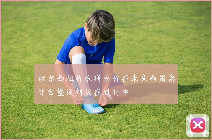 切尔西租将派斯或将在未来两周离开白堡谈判仍在进行中