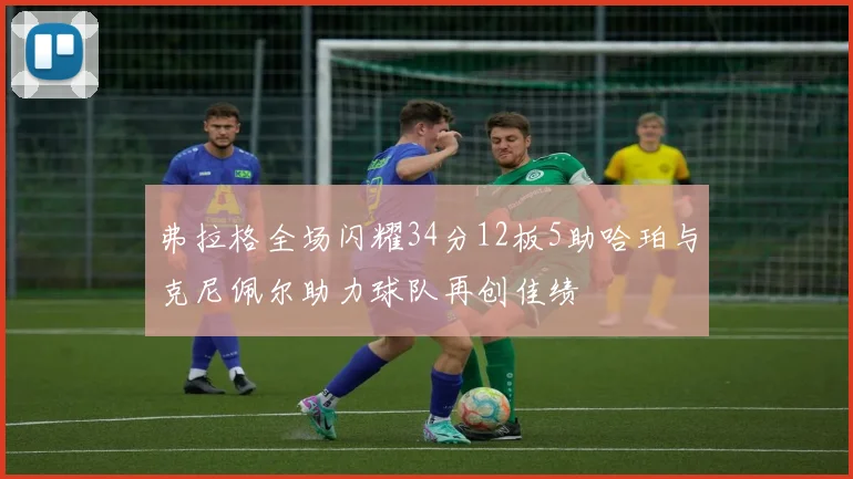 弗拉格全场闪耀34分12板5助哈珀与克尼佩尔助力球队再创佳绩