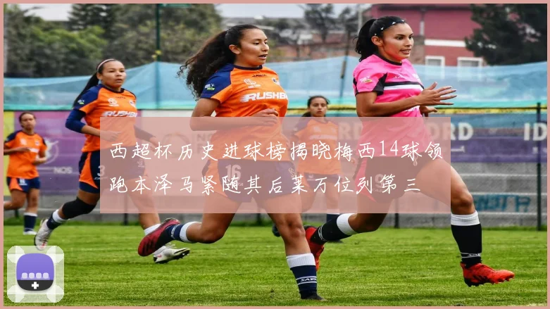 西超杯历史进球榜揭晓梅西14球领跑本泽马紧随其后莱万位列第三