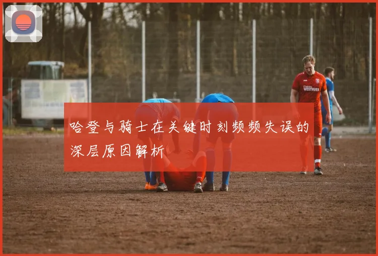 哈登与骑士在关键时刻频频失误的深层原因解析