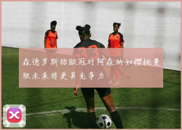 森德罗斯称欧冠对阿森纳如樱桃曼联未来将更具竞争力